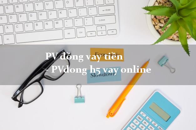 PV đồng vay tiền - PVdong h5 vay online lấy liền trong ngày